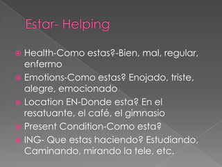  Health-Como estas?-Bien, mal, regular,
  enfermo
 Emotions-Como estas? Enojado, triste,
  alegre, emocionado
 Location EN-Donde esta? En el
  resatuante, el café, el gimnasio
 Present Condition-Como esta?
 ING- Que estas haciendo? Estudiando,
  Caminando, mirando la tele, etc.
 