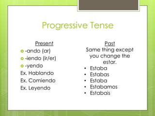 Progressive Tense
      Present             Past
 -ando (ar)        Same thing except
 -iendo (ir/er)
                     you change the
                          estar.
 -yendo
                   • Estaba
Ex. Hablando       • Estabas
Ex. Comiendo       • Estaba
Ex. Leyendo        • Estabamos
                   • Estabais
 