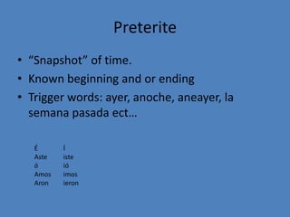Preterite
• “Snapshot” of time.
• Known beginning and or ending
• Trigger words: ayer, anoche, aneayer, la
  semana pasada ect…

   É      Í
   Aste   iste
   ó      ió
   Amos   imos
   Aron   ieron
 