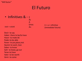 “Will factor”


                                  El Futuro
    • Infinitives & -           É
                                Ás
                                Á
                                Emos    Ir + a + infinitive
    vivir = viviré              Án      (immediate future)

   Decir- to say
   Haber- there to be/to have
   Hacer- to make do
   Poder-to be able
   Poner- to put,place,rest
   Querer-to want, love
   Saber- to know
   Salir- to leave, go out
   Tener-to have
   Valer- to be worth
   Venir- to come
 