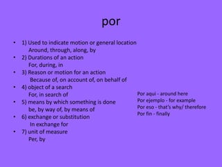 por
• 1) Used to indicate motion or general location
     Around, through, along, by
• 2) Durations of an action
     For, during, in
• 3) Reason or motion for an action
      Because of, on account of, on behalf of
• 4) object of a search
     For, in search of                           Por aqui - around here
• 5) means by which something is done            Por ejemplo - for example
     be, by way of, by means of                  Por eso - that’s why/ therefore
                                                 Por fin - finally
• 6) exchange or substitution
      In exchange for
• 7) unit of measure
     Per, by
 