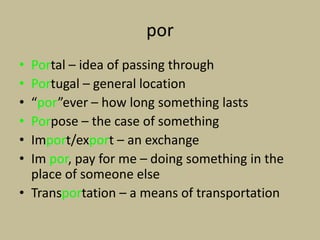 por
• Portal – idea of passing through
• Portugal – general location
• “por”ever – how long something lasts
• Porpose – the case of something
• Import/export – an exchange
• Im por, pay for me – doing something in the
  place of someone else
• Transportation – a means of transportation
 