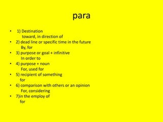para
•   1) Destination
        toward, in direction of
•   2) dead line or specific time in the future
       By, for
•   3) purpose or goal + infinitive
       In order to
•   4) purpose + noun
       For, used for
•   5) recipient of something
      for
•   6) comparison with others or an opinion
       For, considering
•   7)in the employ of
      for
 