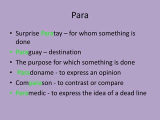 Para
• Surprise Paratay – for whom something is
  done
• Paraguay – destination
• The purpose for which something is done
• Paradoname - to express an opinion
• Comparason - to contrast or compare
• Paramedic - to express the idea of a dead line
 