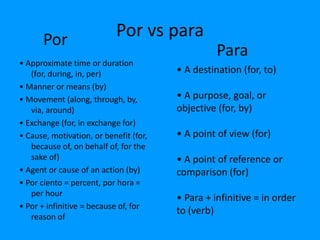 Por                   Por vs para
                                                  Para
• Approximate time or duration
   (for, during, in, per)               • A destination (for, to)
• Manner or means (by)
• Movement (along, through, by,         • A purpose, goal, or
   via, around)                         objective (for, by)
• Exchange (for, in exchange for)
• Cause, motivation, or benefit (for,   • A point of view (for)
   because of, on behalf of, for the
   sake of)                             • A point of reference or
• Agent or cause of an action (by)      comparison (for)
• Por ciento = percent, por hora =
   per hour
                                        • Para + infinitive = in order
• Por + infinitive = because of, for
                                        to (verb)
   reason of
 