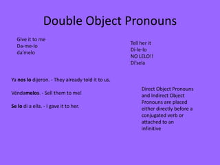 Double Object Pronouns
  Give it to me
                                                   Tell her it
  Da-me-lo
                                                   Di-le-lo
  da’melo
                                                   NO LELO!!
                                                   Di’sela


Ya nos lo dijeron. - They already told it to us.
                                                        Direct Object Pronouns
Véndamelos. - Sell them to me!                          and Indirect Object
                                                        Pronouns are placed
Se lo di a ella. - I gave it to her.                    either directly before a
                                                        conjugated verb or
                                                        attached to an
                                                        infinitive
 