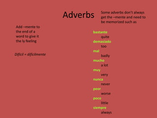 Adverbs   Some adverbs don’t always
                                   get the –mente and need to
                                   be memorized such as
Add –mente to
the end of a                   bastante
word to give it                     quite
the ly feeling                 demasiado
                                    too
                               mal
Difícil = difícilmente              badly
                               mucho
                                    a lot
                               muy
                                    very
                               nunca
                                    never
                               peor
                                    worse
                               poco
                                    little
                               siempre
                                    always
 