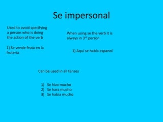 Se impersonal
Used to avoid specifying
a person who is doing               When using se the verb it is
the action of the verb              always in 3rd person

1) Se vende fruta en la
fruteria                               1) Aqui se habla espanol




                   Can be used in all tenses


                     1) Se hizo mucho
                     2) Se hara mucho
                     3) Se habia mucho
 