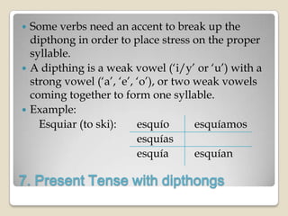  Some verbs need an accent to break up the
  dipthong in order to place stress on the proper
  syllable.
 A dipthing is a weak vowel („i/y‟ or „u‟) with a
  strong vowel („a‟, „e‟, „o‟), or two weak vowels
  coming together to form one syllable.
 Example:
    Esquiar (to ski):     esquío       esquíamos
                          esquías
                          esquía       esquían

7. Present Tense with dipthongs
 