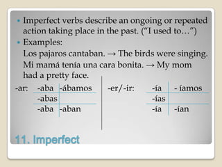   Imperfect verbs describe an ongoing or repeated
   action taking place in the past. (“I used to…”)
  Examples:
   Los pajaros cantaban. → The birds were singing.
   Mi mamá tenía una cara bonita. → My mom
   had a pretty face.
-ar: -aba -ábamos         -er/-ir:     -ía - íamos
       -abas                           -ías
       -aba -aban                      -ía -ían


11. Imperfect
 