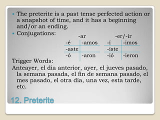    The preterite is a past tense perfected action or
    a snapshot of time, and it has a beginning
    and/or an ending.
   Conjugations:          -ar          -er/-ir
                      -é    -amos    -í    -imos
                      -aste          -iste
                      -ó    -aron    -ió   -ieron
Trigger Words:
Anteayer, el dia anterior, ayer, el jueves pasado,
 la semana pasada, el fin de semana pasado, el
 mes pasado, el otra dia, una vez, esta tarde,
 etc.

12. Preterite
 