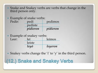    Snake and Snakey verbs are verbs that change in the
    third person only.

   Example of snake verbs:
    Pedir:     pedí         pedimos
               pediste
               pidieron     pidieron

   Example of snakey verbs:
    Leer:      leí         leímos
               leíste
               leyó        leyeron

   Snakey verbs change the „i‟ to „y‟ in the third person.

(12.) Snake and Snakey Verbs
 