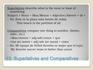 Superlatives describe what is the most or least of
  something.
Subject + Noun + Mas/Menos + Adjective/Adverb + de +
 Ex: Esta es la playa más bonita de todas.
       This beach is the prettiest of all.

Comparatives compare one thing to another. (better,
  older, etc.)
  >Mas/menos + adj/adv/noun + que
  >tan (or tanto) + adj/adv (or noun) + como
 Ex: Mi equipo de fútbol favorito es mejor que el tuyo.
   My favorite soccer team is better than yours.


13. Superlatives and Comparatives
 