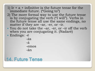 1) Ir + a + infinitive is the future tense for the
  immediate future. (“Going to”)
2) The more formal way to use the future tense
  is by conjugating the verb (“I will”). Verbs in
  the future tense all use the same endings, no
  matter if they are –ar, -er, or –ir.
 You do not take the –ar, -er, or –ir off the verb
  when you are conjugating it. (Nadaré)
 Endings: -é
             -ás
             -á
             -emos
             -án

14. Future Tense
 
