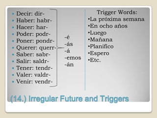    Decir: dir-                  Trigger Words:
   Haber: habr-             •La próxima semana
   Hacer: har-              •En ocho años
   Poder: podr-             •Luego
                     -é      •Mañana
   Poner: pondr-
                     -ás     •Planifico
   Querer: querr-
                     -á      •Espero
   Saber: sabr-
                     -emos   •Etc.
   Salir: saldr-
                     -án
   Tener: tendr-
   Valer: valdr-
   Venir: vendr-


(14.) Irregular Future and Triggers
 