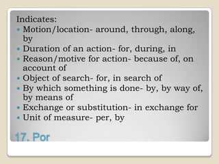 Indicates:
 Motion/location- around, through, along,
  by
 Duration of an action- for, during, in
 Reason/motive for action- because of, on
  account of
 Object of search- for, in search of
 By which something is done- by, by way of,
  by means of
 Exchange or substitution- in exchange for
 Unit of measure- per, by

17. Por
 