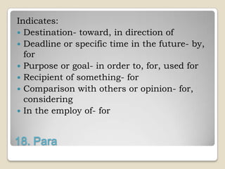 Indicates:
 Destination- toward, in direction of
 Deadline or specific time in the future- by,
  for
 Purpose or goal- in order to, for, used for
 Recipient of something- for
 Comparison with others or opinion- for,
  considering
 In the employ of- for



18. Para
 