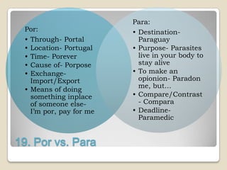Para:
 Por:                    • Destination-
 • Through- Portal         Paraguay
 • Location- Portugal    • Purpose- Parasites
 • Time- Porever           live in your body to
 • Cause of- Porpose       stay alive
 • Exchange-             • To make an
   Import/Export           opionion- Paradon
                           me, but…
 • Means of doing
   something inplace     • Compare/Contrast
   of someone else-        - Compara
   I‟m por, pay for me   • Deadline-
                           Paramedic


19. Por vs. Para
 