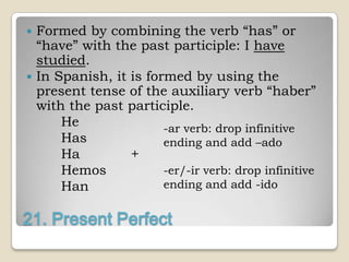  Formed by combining the verb “has” or
  “have” with the past participle: I have
  studied.
 In Spanish, it is formed by using the
  present tense of the auxiliary verb “haber”
  with the past participle.
      He               -ar verb: drop infinitive
      Has              ending and add –ado
      Ha         +
      Hemos            -er/-ir verb: drop infinitive
      Han              ending and add -ido


21. Present Perfect
 