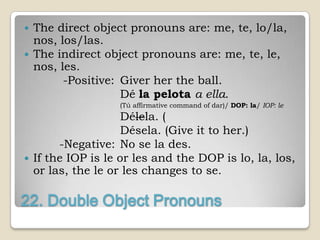    The direct object pronouns are: me, te, lo/la,
    nos, los/las.
   The indirect object pronouns are: me, te, le,
    nos, les.
          -Positive: Giver her the ball.
                     Dé la pelota a ella.
                    (Tú affirmative command of dar)/ DOP: la/ IOP: le
                      Délela. (
                      Désela. (Give it to her.)
         -Negative: No se la des.
   If the IOP is le or les and the DOP is lo, la, los,
    or las, the le or les changes to se.

22. Double Object Pronouns
 
