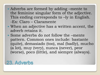  Adverbs are formed by adding –mente to
  the feminine singular form of the adjective.
  This ending corresponds to –ly in English.
  -Ex: Claro – Claramente
 When an adjective has a written accent, the
  adverb retains it.
 Some adverbs do not follow the –mente
  pattern. Common ones include: bastante
  (quite), demasiado (too), mal (badly), mucho
  (a lot), muy (very), nunca (never), peor
  (worse), poco (little), and siempre (always).

23. Adverbs
 