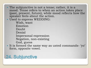    The subjunctive is not a tense; rather, it is a
    mood. Tense refers to when an action takes place
    (past, present, future), while mood reflects how the
    speaker feels about the action.
   Used to express WEDDING:
          Wish, want
          Emotion
          Doubt
          Denial
          Impersonal expression
          Negation, non-existing
          God, guess
   It is formed the same way as usted commands- „yo‟
    form, opposite vowel.

24. Subjunctive
 