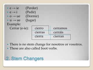e → ie     (Perder)
e→i        (Pedir)
o → ue     (Dormir)
u → ue     (Jugar)
Example:
 Cerrar (e-ie):   cierro         cerramos
                  cierras        cerráis
                  cierra         cierran

   There is no stem change for nosotros or vosotros.
   These are also called boot verbs.


2. Stem Changers
 