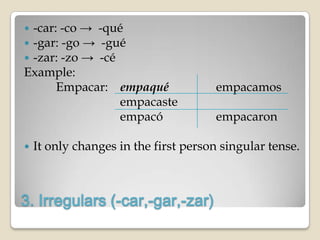 -car: -co → -qué
-gar: -go → -gué
-zar: -zo → -cé
Example:
      Empacar: empaqué                empacamos
                 empacaste
                 empacó               empacaron

   It only changes in the first person singular tense.



3. Irregulars (-car,-gar,-zar)
 