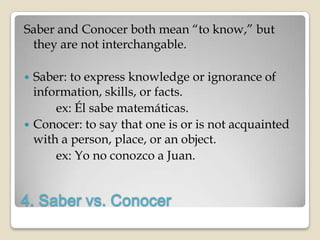 Saber and Conocer both mean “to know,” but
 they are not interchangable.

 Saber: to express knowledge or ignorance of
  information, skills, or facts.
      ex: Él sabe matemáticas.
 Conocer: to say that one is or is not acquainted
  with a person, place, or an object.
      ex: Yo no conozco a Juan.


4. Saber vs. Conocer
 