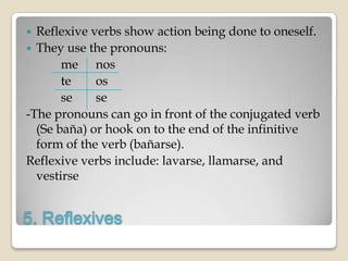  Reflexive verbs show action being done to oneself.
 They use the pronouns:
       me nos
       te    os
       se    se
-The pronouns can go in front of the conjugated verb
  (Se baña) or hook on to the end of the infinitive
  form of the verb (bañarse).
Reflexive verbs include: lavarse, llamarse, and
  vestirse


5. Reflexives
 