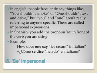  In english, people frequently say things like,
  “You shouldn‟t smoke” or “One shouldn‟t text
  and drive,” but “you” and “one” aren‟t really
  referring to anyone specific. These are called
  impersonal expressions.
 In Spanish, you add the pronoun „se‟ in front of
  the verb you are using.
 Example:
      How does one say “ice cream” in Italian?
      =¿Cómo se dice “helado” en italiano?

6. ‘Se’ Impersonal
 