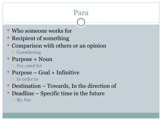 Para

 Who someone works for
 Recipient of something
 Comparison with others or an opinion
    Considering
 Purpose + Noun
    For, used for
 Purpose – Goal + Infinitive
    In order to
 Destination – Towards, In the direction of
 Deadline – Specific time in the future
    By, For
 