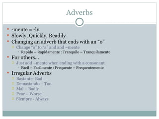 Adverbs

 -mente = -ly
 Slowly, Quickly, Readily
 Changing an adverb that ends with an “o”
   Change “o” to “a” and and –mente
        Rapido – Rapidamente : Tranquilo – Tranquilamente
 For others…
   Just add –mente when ending with a consonant
        Facil – Facilmente : Frequente – Frequentemente
 Irregular Adverbs
   Bastante- Bad
   Demasiando – Too
   Mal – Badly
   Peor – Worse
   Siempre - Always
 