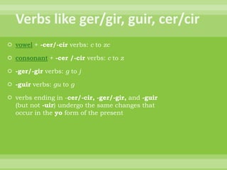  vowel + -cer/-cir verbs: c to zc

 consonant + -cer /-cir verbs: c to z

 -ger/-gir verbs: g to j

 -guir verbs: gu to g

 verbs ending in -cer/-cir, -ger/-gir, and -guir
  (but not -uir) undergo the same changes that
  occur in the yo form of the present
 