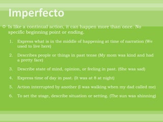  Is like a continual action, it can happen more than once. No
  specific beginning point or ending.

   1.   Express what is in the middle of happening at time of narration (We
        used to live here)

   2.   Describes people or things in past tense (My mom was kind and had
        a pretty face)

   3.   Describe state of mind, opinion, or feeling in past. (She was sad)

   4.   Express time of day in past. (It was at 8 at night)

   5.   Action interrupted by another (I was walking when my dad called me)

   6.   To set the stage, describe situation or setting. (The sun was shinning)
 