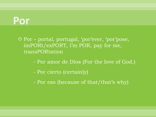  Por – portal, portugal, „por‟ever, „por‟pose,
  imPORt/exPORT, I‟m POR, pay for me,
  transPORtation
      - Por amor de Dios (For the love of God.)
      - Por cierto (certainly)
      - Por eso (because of that/that‟s why)
 