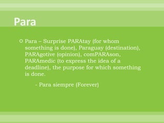  Para – Surprise PARAtay (for whom
  something is done), Paraguay (destination),
  PARAgotive (opinion), comPARAson,
  PARAmedic (to express the idea of a
  deadline), the purpose for which something
  is done.
      - Para siempre (Forever)
 