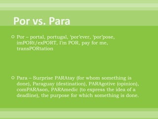  Por – portal, portugal, „por‟ever, „por‟pose,
  imPORt/exPORT, I‟m POR, pay for me,
  transPORtation




 Para – Surprise PARAtay (for whom something is
  done), Paraguay (destination), PARAgotive (opinion),
  comPARAson, PARAmedic (to express the idea of a
  deadline), the purpose for which something is done.
 