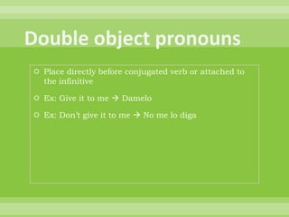  Place directly before conjugated verb or attached to
  the infinitive

 Ex: Give it to me  Damelo

 Ex: Don‟t give it to me  No me lo diga
 