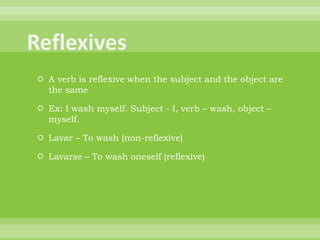  A verb is reflexive when the subject and the object are
  the same

 Ex: I wash myself. Subject - I, verb – wash, object –
  myself.

 Lavar – To wash (non-reflexive)

 Lavarse – To wash oneself (reflexive)
 