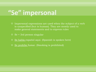  Impersonal expressions are used when the subject of a verb
  is unspecified (but is human). They are mostly used to
  make general statements and to express rules

 Se + 3rd person singular

 Se habla español aquí. (Spanish is spoken here)

 Se prohibe fumar. (Smoking is prohibited)
 