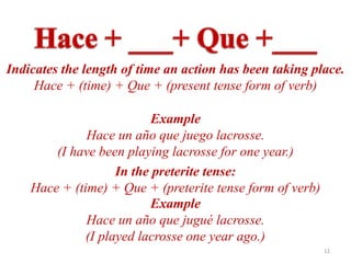Indicates the length of time an action has been taking place.
     Hace + (time) + Que + (present tense form of verb)

                           Example
              Hace un año que juego lacrosse.
        (I have been playing lacrosse for one year.)
                    In the preterite tense:
    Hace + (time) + Que + (preterite tense form of verb)
                           Example
              Hace un año que jugué lacrosse.
              (I played lacrosse one year ago.)
                                                           12
 