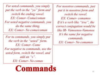 For usted commands, you simply      For nosotros commands, just
put the verb in the “yo” form and      put it in nosotros form and
     switch the ending vowel.                 switch the vowel.
    EX: Comer- Coma/coman                 EX: Comer- comamos
For usted negative commands, you      If it’s a verb like “irse”, the
        do the same thing.           correct conjugation would be
  EX: Comer- No coma/coman            like IR- Vamosnos-Vamonos
                                        It’s the same for negative
For tu commands, you simply put                  commands.
   the verb in the “usted” form.        EX: Comer- No comamos
         EX: Comer- Come
For negative tu commands, use the
 usted form, switch the vowel, and
            add an “s”.
      EX: Comer- No comas


                                                                  20
 