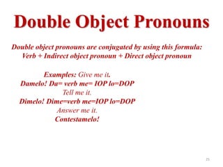 Double Object Pronouns
Double object pronouns are conjugated by using this formula:
  Verb + Indirect object pronoun + Direct object pronoun

         Examples: Give me it.
  Damelo! Da= verb me= IOP lo=DOP
              Tell me it.
  Dimelo! Dime=verb me=IOP lo=DOP
             Answer me it.
            Contestamelo!




                                                               25
 