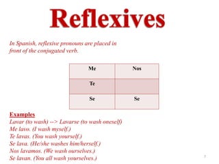 In Spanish, reflexive pronouns are placed in
front of the conjugated verb.

                                Me              Nos

                                Te

                                Se              Se

Examples
Lavar (to wash) --> Lavarse (to wash oneself)
Me lavo. (I wash myself.)
Te lavas. (You wash yourself.)
Se lava. (He/she washes him/herself.)
Nos lavamos. (We wash ourselves.)
                                                      7
Se lavan. (You all wash yourselves.)
 