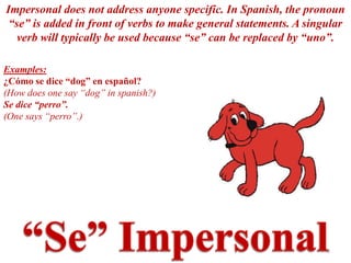 Impersonal does not address anyone specific. In Spanish, the pronoun
 “se” is added in front of verbs to make general statements. A singular
   verb will typically be used because “se” can be replaced by “uno”.

Examples:
¿Cómo se dice “dog” en español?
(How does one say “dog” in spanish?)
Se dice “perro”.
(One says “perro”.)




                                                                   8
 