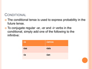 CONDITIONAL
 The conditional tense is used to express probability in the
  future tense.
 To conjugate regular -ar, -er and -ir verbs in the
  conditional, simply add one of the following to the
  infinitive:

             -ía               -íamos

             -ías              -íais

             -ía               -ían
 