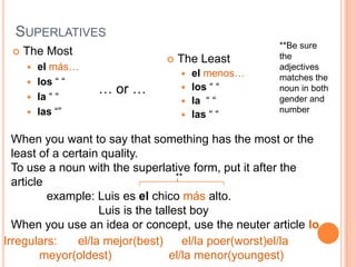 SUPERLATIVES
                                                      **Be sure
    The Most                                         the
                                   The Least
      el más…                                        adjectives
                                     el menos…       matches the
      los “ “
      la “ “
                  … or …             los “ “         noun in both
                                     la “ “          gender and
      las “”                        las “ “
                                                      number


  When you want to say that something has the most or the
  least of a certain quality.
  To use a noun with the superlative form, put it after the
                                      **
  article
          example: Luis es el chico más alto.
                     Luis is the tallest boy
  When you use an idea or concept, use the neuter article lo
Irregulars:     el/la mejor(best)       el/la poer(worst)el/la
        meyor(oldest)               el/la menor(youngest)
 