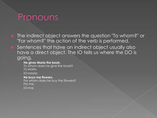  The indirect object answers the question "To whom?" or
  "For whom?" the action of the verb is performed.
 Sentences that have an indirect object usually also
  have a direct object. The IO tells us where the DO is
  going.
    ›   He gives María the book.
        To whom does he give the book?
        To María.
    ›   IO=María
    ›   He buys me flowers.
        For whom does he buy the flowers?
        For me.
    ›   IO=me
 