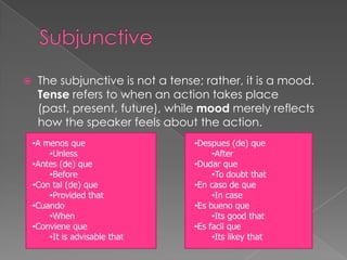     The subjunctive is not a tense; rather, it is a mood.
     Tense refers to when an action takes place
     (past, present, future), while mood merely reflects
     how the speaker feels about the action.
    •A menos que                   •Despues (de) que
        •Unless                         •After
    •Antes (de) que                •Dudar que
        •Before                         •To doubt that
    •Con tal (de) que              •En caso de que
        •Provided that                  •In case
    •Cuando                        •Es bueno que
        •When                           •Its good that
    •Conviene que                  •Es facil que
        •It is advisable that           •Its likey that
 